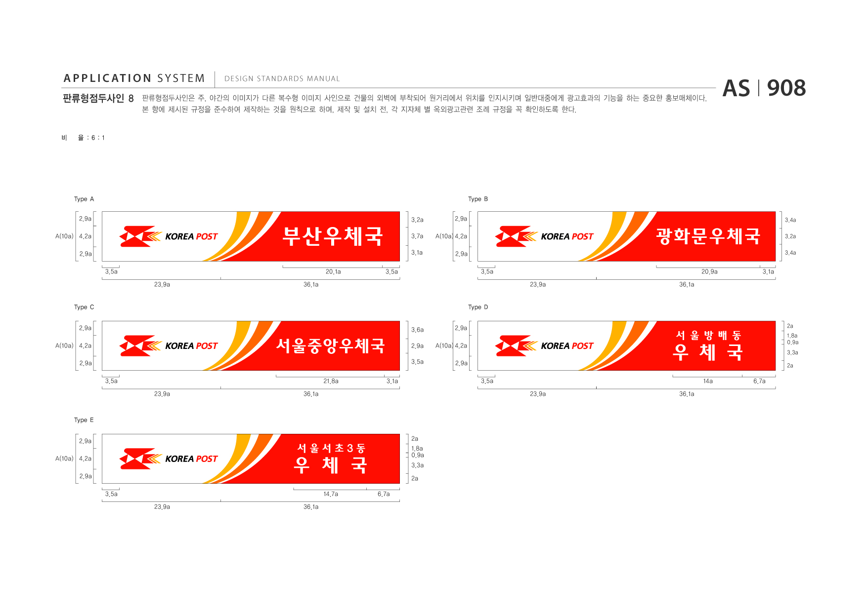 APPLICATION SYSTEM 판류형점두사인 8  DESIGN STANDARDS MANUAL  판류형점두사인은 주, 야간의 이미지가 다른 복수형 이미지 사인으로 건물의 외벽에 부착되어 원거리에서 위치를 인지시키며 일반대중에게 광고효과의 기능을 하는 중요한 홍보매체이다. 본 항에 제시된 규정을 준수하여 제작하는 것을 원칙으로 하며, 제작 및 설치 전, 각 지자체 별 옥외광고관련 조례 규정을 꼭 확인하도록 한다.  AS I 908  비  율 :6:1  Type A 2.9a A(10a) 4.2a 2.9a 3.5a 23.9a Type C 2.9a A(10a) 4.2a 2.9a 3.5a 23.9a 36.1a 21.8a 3.1a 3.6a 2.9a A(10a) 4.2a 2.9a 36.1a 3.2a 2.9a A(10a) 4.2a 2.9a  Type B 3.4a  부산우체국 20.1a 3.5a  3.7a 3.1a  광화문우체국 3.5a 23.9a Type D 36.1a 20.9a 3.1a  3.2a 3.4a  2a  서울중앙우체국  2.9a 3.5a  우 체 국 3.5a 23.9a 36.1a 14a 6.7a  서 울 방 배 동  1.8a 0.9a 3.3a 2a  Type E 2.9a A(10a) 4.2a 2.9a 3.5a 23.9a 36.1a 2a 1.8a 0.9a 3.3a 2a 6.7a  우 체 국 14.7a  서울서초3동